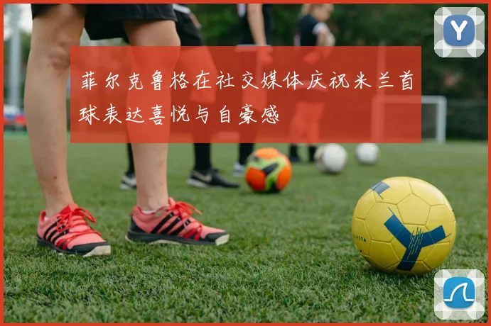 菲尔克鲁格在社交媒体庆祝米兰首球表达喜悦与自豪感