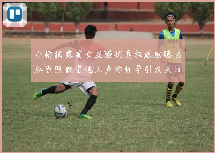 小桥揭露前女友骚扰真相威胁曝光私密照假冒他人声称怀孕引发关注