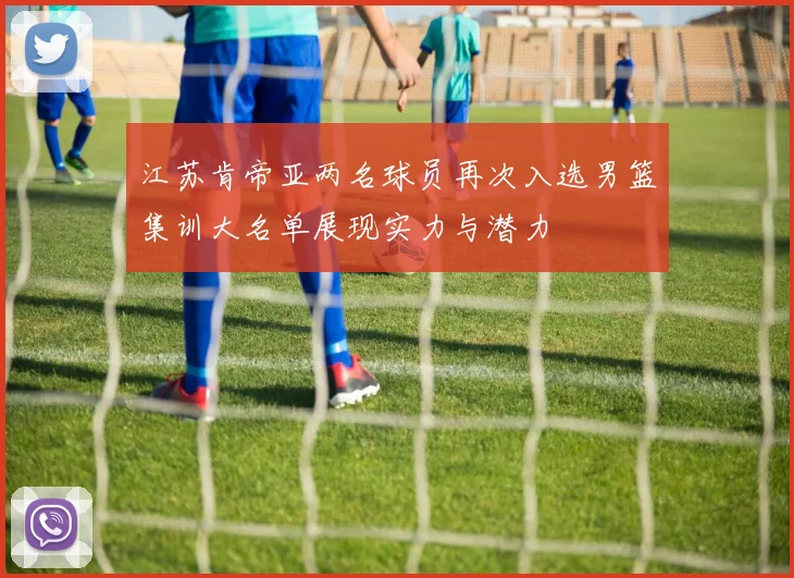 江苏肯帝亚两名球员再次入选男篮集训大名单展现实力与潜力