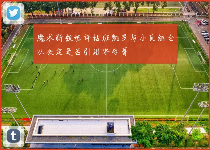 魔术新教练评估班凯罗与小瓦组合以决定是否引进字母哥