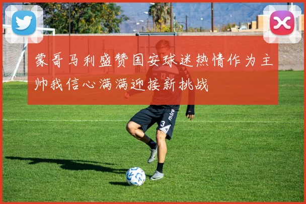 蒙哥马利盛赞国安球迷热情作为主帅我信心满满迎接新挑战