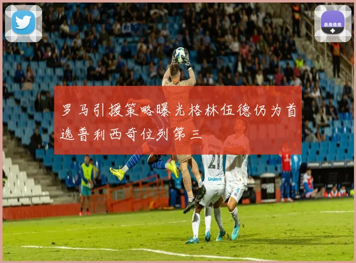 罗马引援策略曝光格林伍德仍为首选普利西奇位列第三