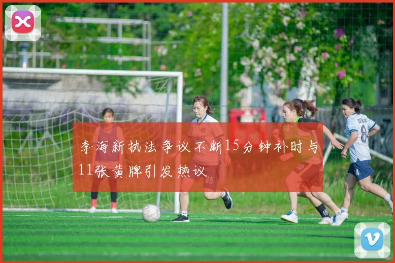 李海新执法争议不断15分钟补时与11张黄牌引发热议