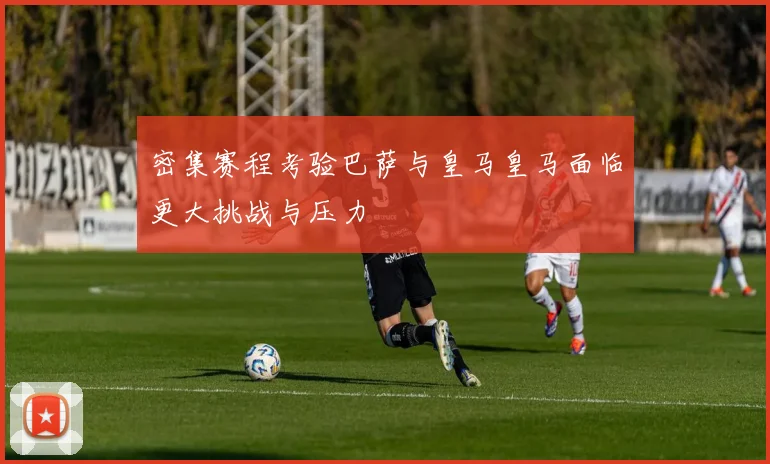 密集赛程考验巴萨与皇马皇马面临更大挑战与压力