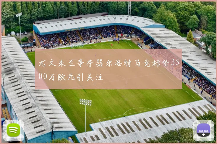 尤文米兰争夺瑟尔洛特马竞标价3500万欧元引关注