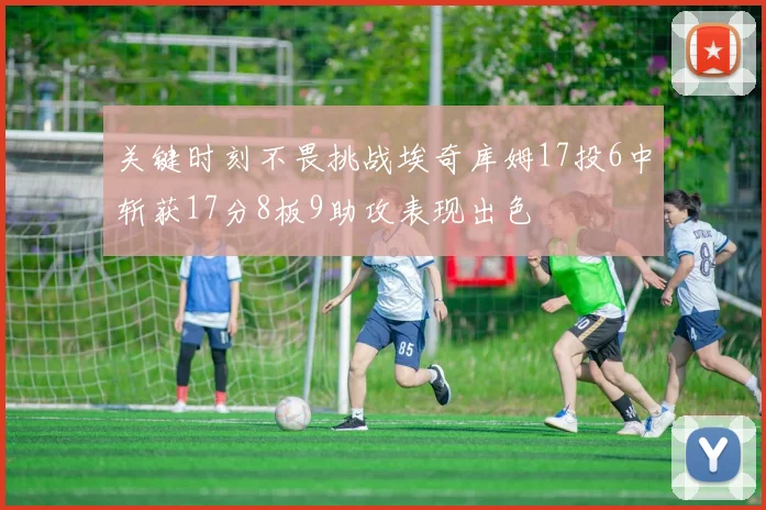 关键时刻不畏挑战埃奇库姆17投6中斩获17分8板9助攻表现出色