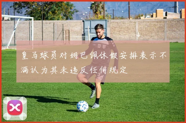 皇马球员对姆巴佩休假安排表示不满认为其未违反任何规定