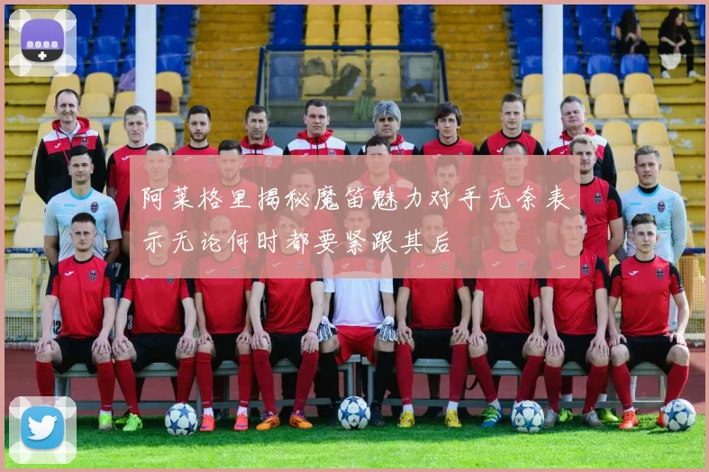 阿莱格里揭秘魔笛魅力对手无奈表示无论何时都要紧跟其后