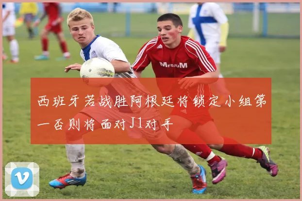 西班牙若战胜阿根廷将锁定小组第一否则将面对J1对手