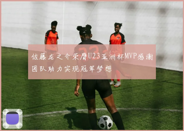 佐藤龙之介荣膺U23亚洲杯MVP感谢团队助力实现冠军梦想