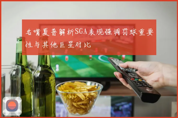 名嘴夏普解析SGA表现强调罚球重要性与其他巨星对比