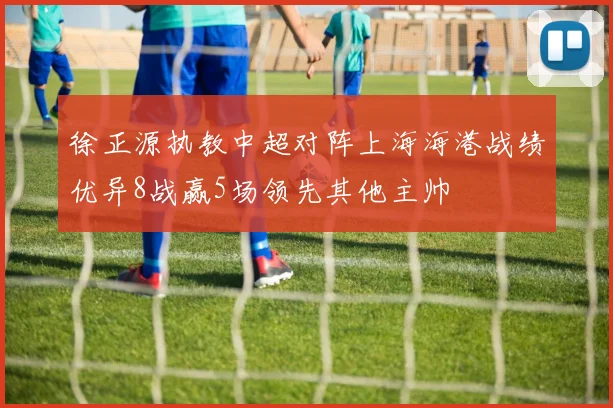 徐正源执教中超对阵上海海港战绩优异8战赢5场领先其他主帅