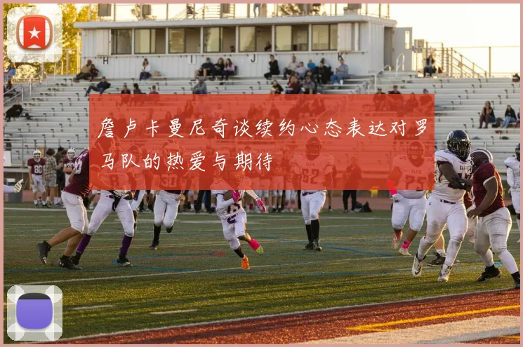 詹卢卡曼尼奇谈续约心态表达对罗马队的热爱与期待