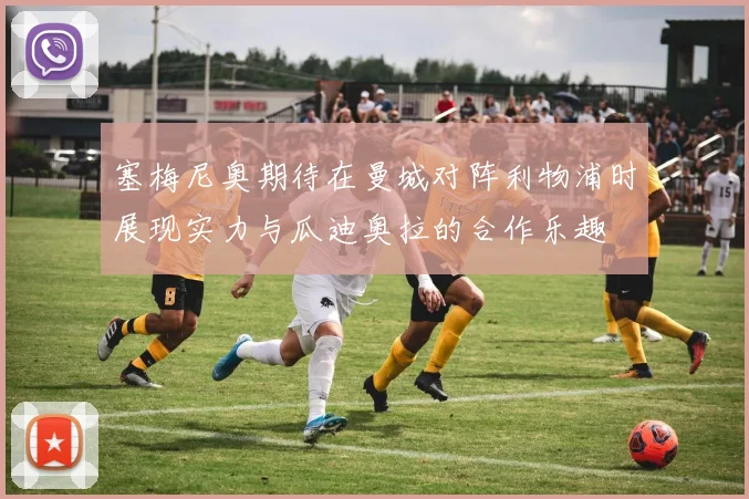 塞梅尼奥期待在曼城对阵利物浦时展现实力与瓜迪奥拉的合作乐趣