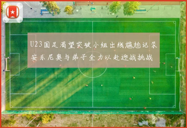 U23国足渴望突破小组出线尴尬记录安东尼奥与弟子全力以赴迎战挑战