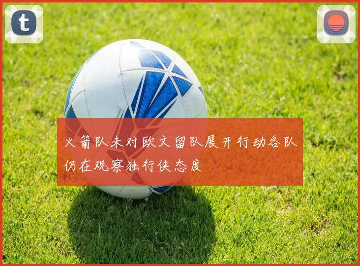 火箭队未对欧文留队展开行动各队仍在观察独行侠态度