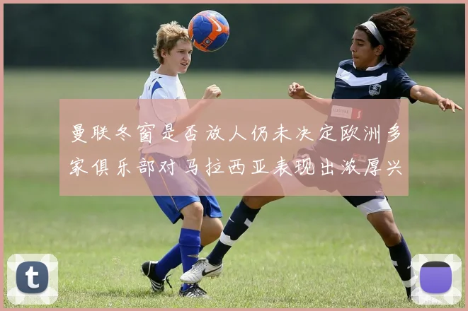 曼联冬窗是否放人仍未决定欧洲多家俱乐部对马拉西亚表现出浓厚兴趣