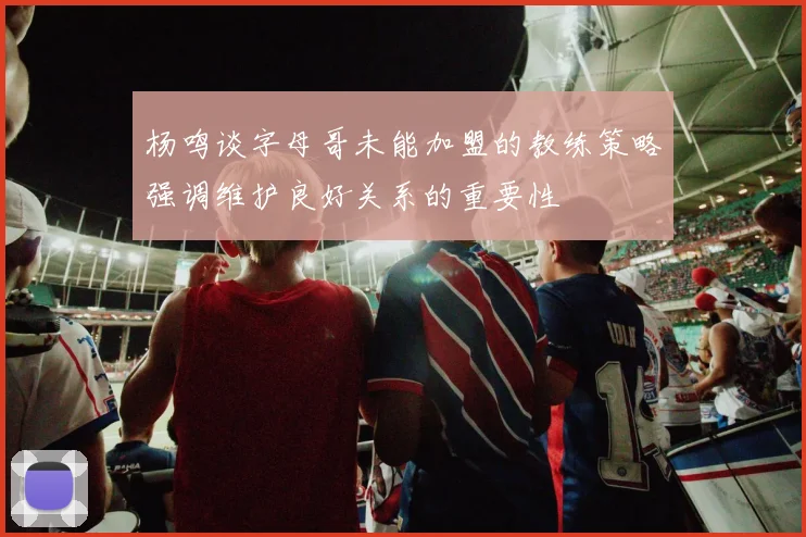 杨鸣谈字母哥未能加盟的教练策略强调维护良好关系的重要性