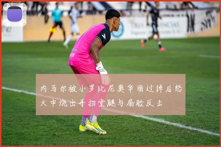 内马尔被小罗比尼奥华丽过掉后怒火中烧出手扫堂腿与扇脸反击