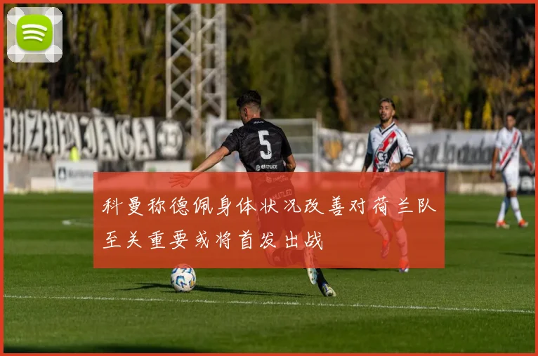 科曼称德佩身体状况改善对荷兰队至关重要或将首发出战