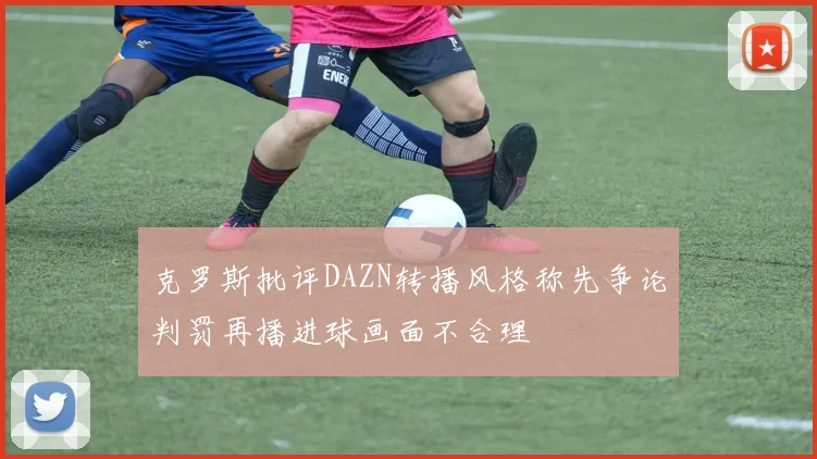 克罗斯批评DAZN转播风格称先争论判罚再播进球画面不合理