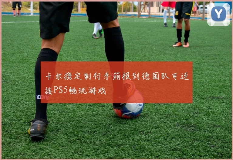 卡尔携定制行李箱报到德国队可连接PS5畅玩游戏